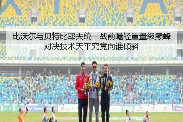 比沃尔与贝特比耶夫统一战前瞻轻重量级巅峰对决技术天平究竟向谁倾斜