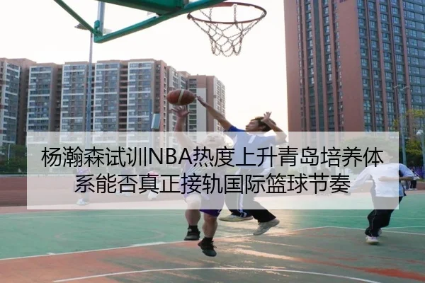 杨瀚森试训NBA热度上升青岛培养体系能否真正接轨国际篮球节奏